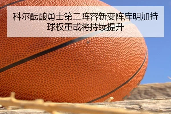 科尔酝酿勇士第二阵容新变阵库明加持球权重或将持续提升