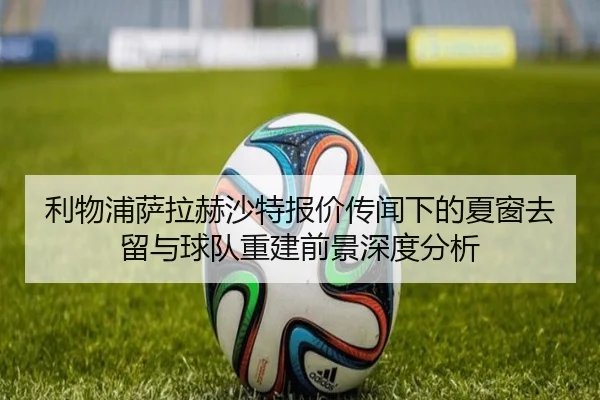 利物浦萨拉赫沙特报价传闻下的夏窗去留与球队重建前景深度分析