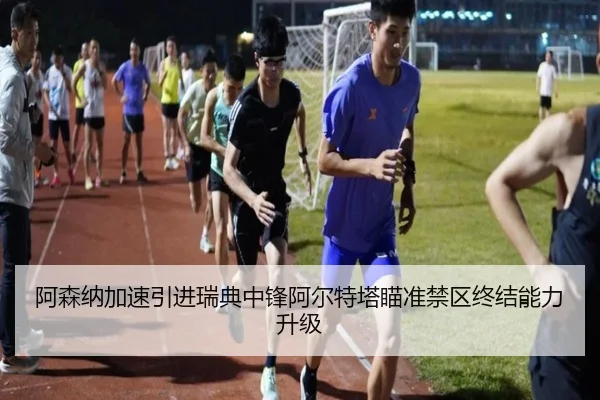 阿森纳加速引进瑞典中锋阿尔特塔瞄准禁区终结能力升级